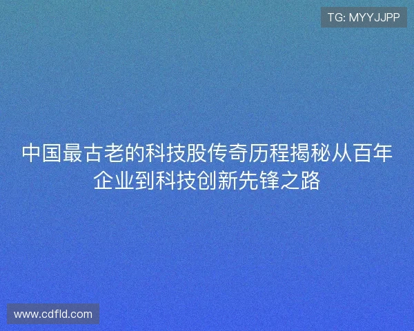 中国最古老的科技股传奇历程揭秘从百年企业到科技创新先锋之路 中国最古老的科技股传奇历程揭秘从百年企业到科技创新先锋之路
